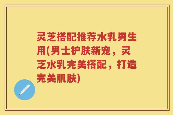 灵芝搭配推荐水乳男生用(男士护肤新宠，灵芝水乳完美搭配，打造完美)