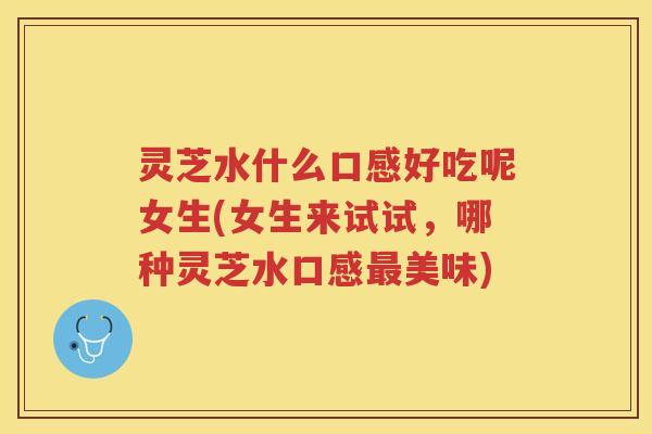 灵芝水什么口感好吃呢女生(女生来试试，哪种灵芝水口感美味)