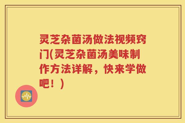 灵芝杂菌汤做法视频窍门(灵芝杂菌汤美味制作方法详解，快来学做吧！)