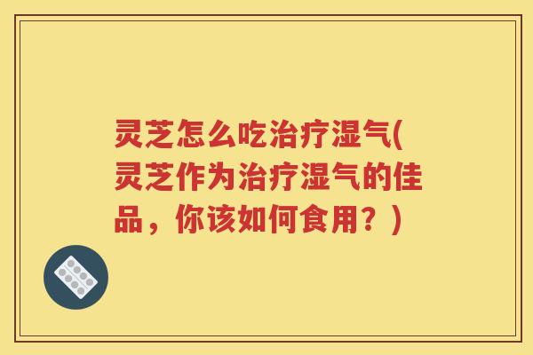 灵芝怎么吃湿气(灵芝作为湿气的佳品，你该如何食用？)