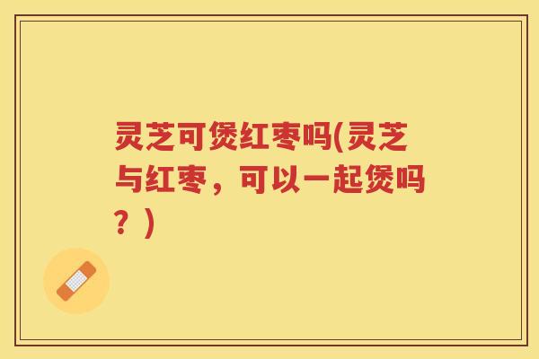 灵芝可煲红枣吗(灵芝与红枣，可以一起煲吗？)