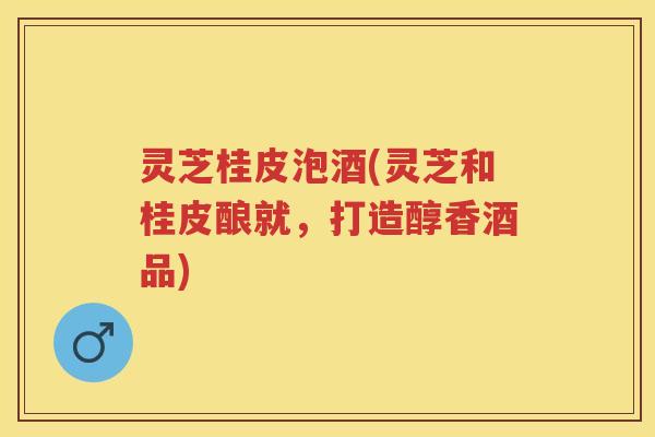 灵芝桂皮泡酒(灵芝和桂皮酿就，打造醇香酒品)