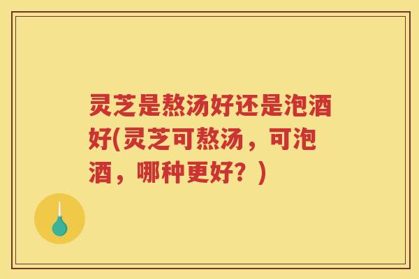 灵芝是熬汤好还是泡酒好(灵芝可熬汤，可泡酒，哪种更好？)
