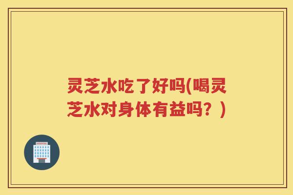 灵芝水吃了好吗(喝灵芝水对身体有益吗?) 灵芝水吃了好吗(喝灵芝水对身体有益吗?)