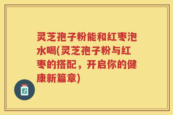 灵芝孢子粉能和红枣泡水喝(灵芝孢子粉与红枣的搭配，开启你的健康新篇章)