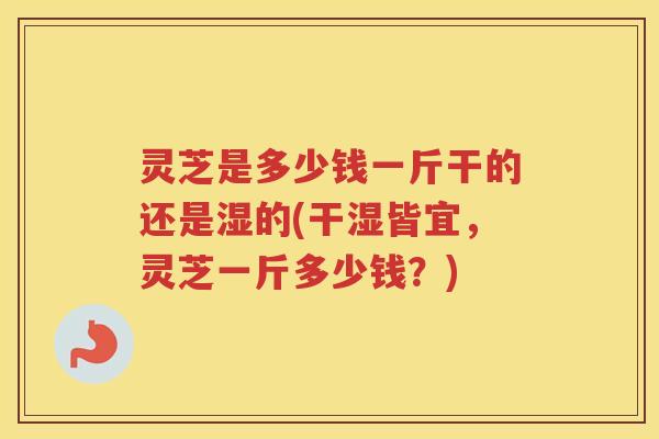 灵芝是多少钱一斤干的还是湿的(干湿皆宜,灵芝一斤多少钱?) 灵芝是多少钱一斤干的还是湿的(干湿皆宜,灵芝一斤多少钱?)