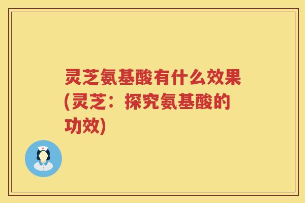 灵芝氨基酸有什么效果(灵芝：探究氨基酸的功效)