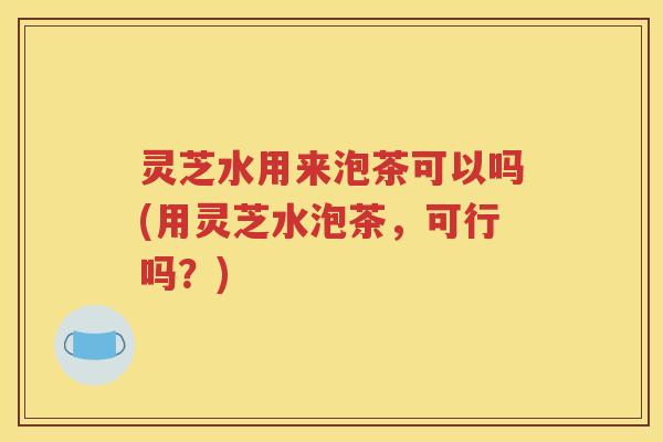 灵芝水用来泡茶可以吗(用灵芝水泡茶,可行吗?) 灵芝水用来泡茶可以吗(用灵芝水泡茶,可行吗?)