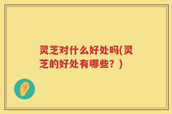 灵芝对什么好处吗(灵芝的好处有哪些?) 灵芝对什么好处吗(灵芝的好处有哪些?)