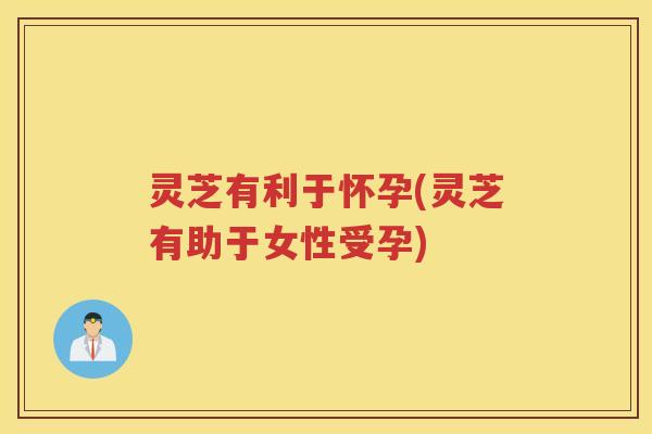 灵芝有利于怀孕(灵芝有助于女性受孕)
