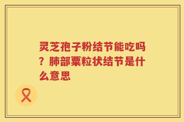 灵芝孢子粉结节能吃吗?部粟粒状结节是什么意思 灵芝孢子粉结节能吃吗?部粟粒状结节是什么意思