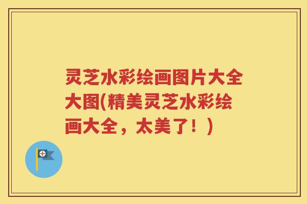 灵芝水彩绘画图片大全大图(精美灵芝水彩绘画大全，太美了！)