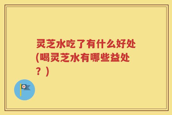 灵芝水吃了有什么好处(喝灵芝水有哪些益处？)