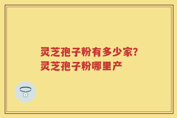 灵芝孢子粉有多少家?灵芝孢子粉哪里产 灵芝孢子粉有多少家?灵芝孢子粉哪里产
