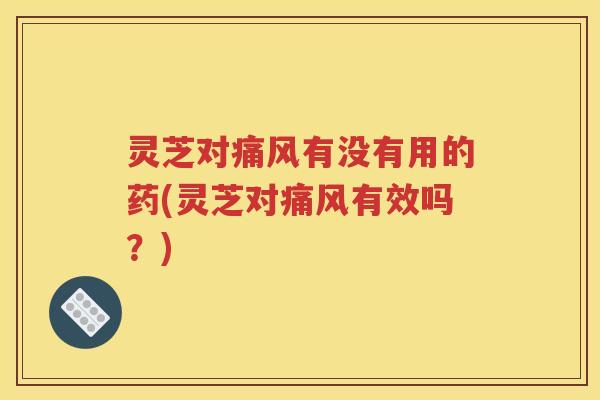灵芝对痛风有没有用的药(灵芝对痛风有效吗？)