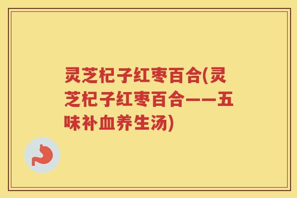 灵芝杞子红枣百合(灵芝杞子红枣百合——五味补养生汤) 灵芝杞子红枣百合(灵芝杞子红枣百合——五味补养生汤)