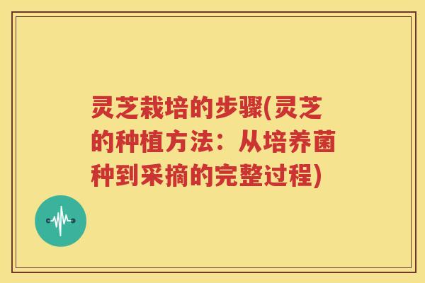 灵芝栽培的步骤(灵芝的种植方法：从培养菌种到采摘的完整过程)