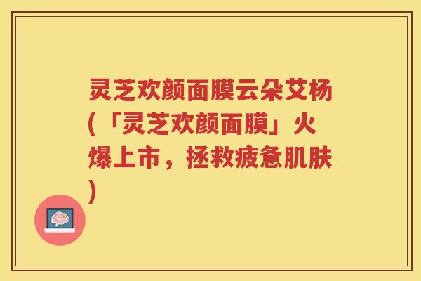 灵芝欢颜面膜云朵艾杨(「灵芝欢颜面膜」火爆上市，拯救疲惫)
