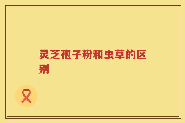 灵芝孢子粉和虫草的区别 灵芝孢子粉和虫草的区别