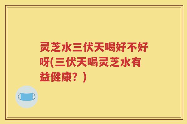 灵芝水三伏天喝好不好呀(三伏天喝灵芝水有益健康？)