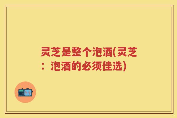 灵芝是整个泡酒(灵芝：泡酒的必须佳选)