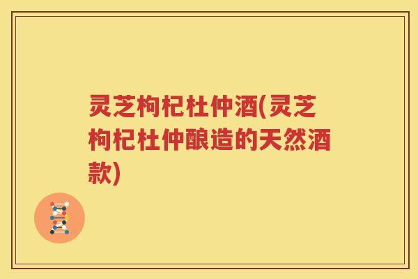 灵芝枸杞杜仲酒(灵芝枸杞杜仲酿造的天然酒款) 灵芝枸杞杜仲酒(灵芝枸杞杜仲酿造的天然酒款)