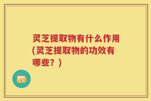 灵芝提取物有什么作用(灵芝提取物的功效有哪些?) 灵芝提取物有什么作用(灵芝提取物的功效有哪些?)