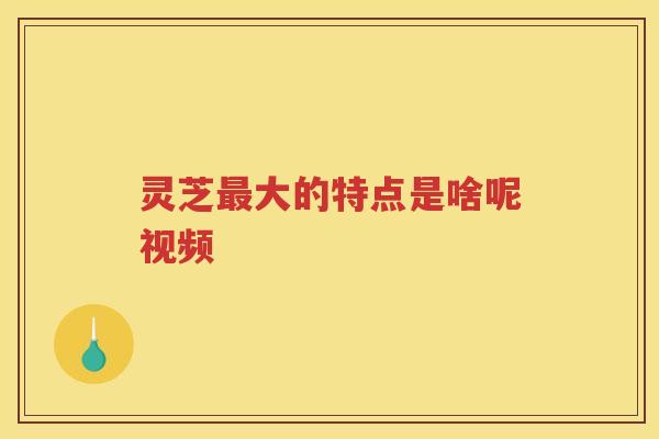 灵芝大的特点是啥呢视频