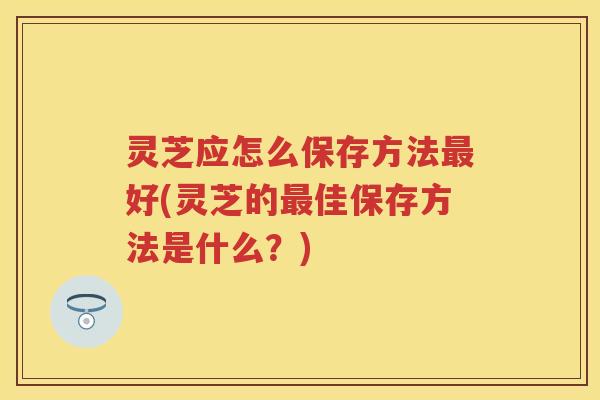 灵芝应怎么保存方法好(灵芝的佳保存方法是什么？)
