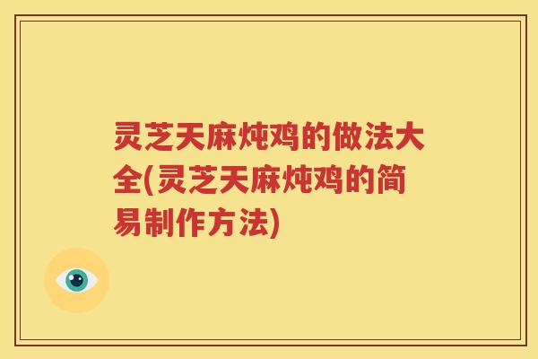 灵芝天麻炖鸡的做法大全(灵芝天麻炖鸡的简易制作方法)
