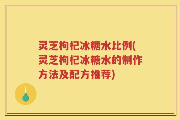 灵芝枸杞冰糖水比例(灵芝枸杞冰糖水的制作方法及配方推荐)