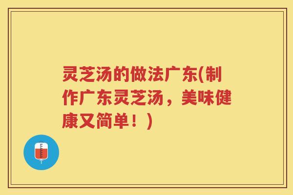 灵芝汤的做法广东(制作广东灵芝汤，美味健康又简单！)