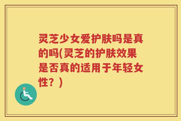 灵芝少女爱护肤吗是真的吗(灵芝的护肤效果是否真的适用于年轻女性?) 灵芝少女爱护肤吗是真的吗(灵芝的护肤效果是否真的适用于年轻女性?)