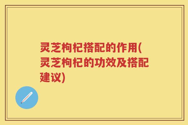 灵芝枸杞搭配的作用(灵芝枸杞的功效及搭配建议) 灵芝枸杞搭配的作用(灵芝枸杞的功效及搭配建议)
