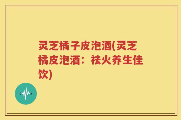 灵芝橘子皮泡酒(灵芝橘皮泡酒：祛火养生佳饮)