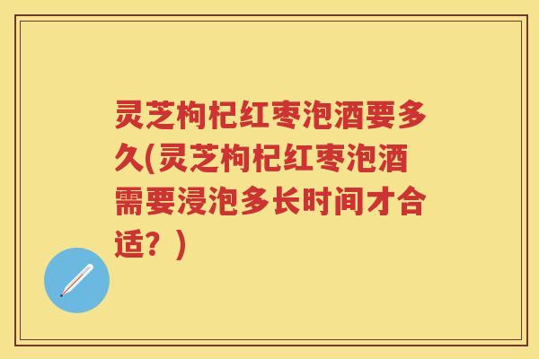 灵芝枸杞红枣泡酒要多久(灵芝枸杞红枣泡酒需要浸泡多长时间才合适?) 灵芝枸杞红枣泡酒要多久(灵芝枸杞红枣泡酒需要浸泡多长时间才合适?)