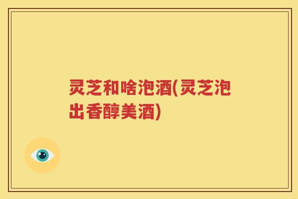 灵芝和啥泡酒(灵芝泡出香醇美酒) 灵芝和啥泡酒(灵芝泡出香醇美酒)