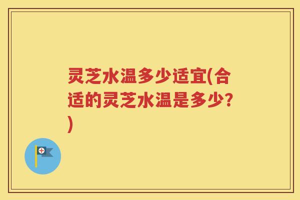 灵芝水温多少适宜(合适的灵芝水温是多少?) 灵芝水温多少适宜(合适的灵芝水温是多少?)