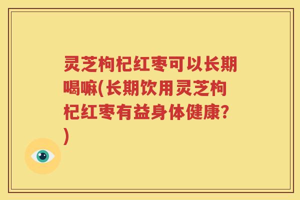 灵芝枸杞红枣可以长期喝嘛(长期饮用灵芝枸杞红枣有益身体健康？)