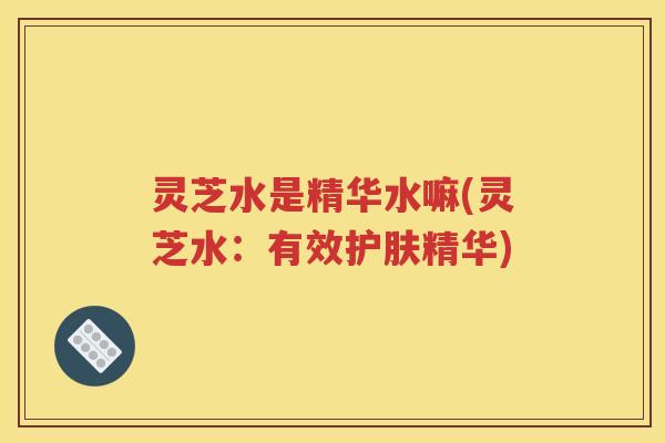 灵芝水是精华水嘛(灵芝水：有效护肤精华)