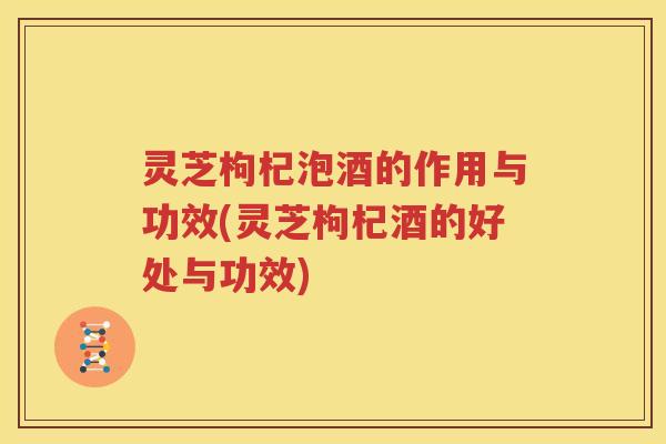 灵芝枸杞泡酒的作用与功效(灵芝枸杞酒的好处与功效)