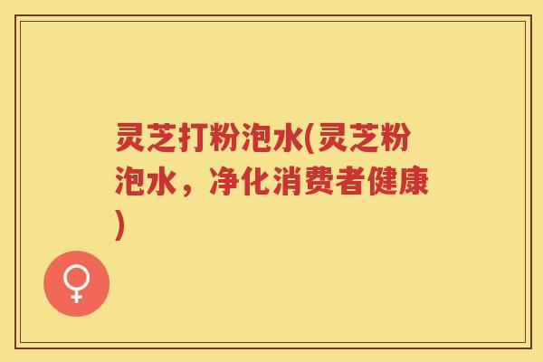 灵芝打粉泡水(灵芝粉泡水，净化消费者健康)