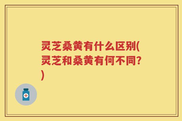 灵芝桑黄有什么区别(灵芝和桑黄有何不同?) 灵芝桑黄有什么区别(灵芝和桑黄有何不同?)