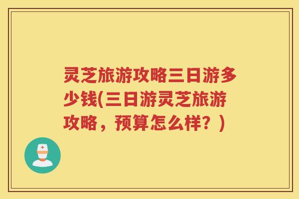 灵芝旅游攻略三日游多少钱(三日游灵芝旅游攻略，预算怎么样？)