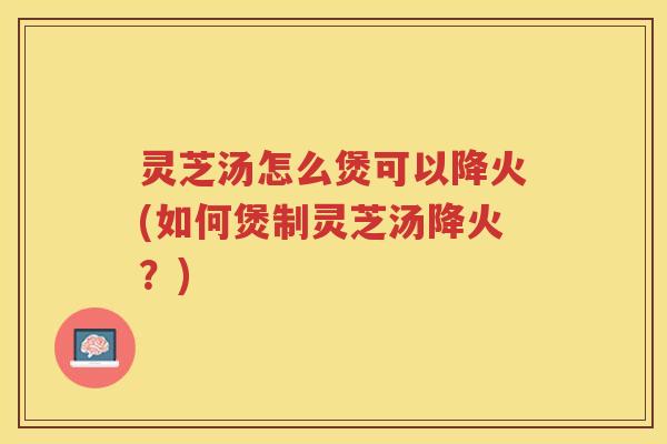 灵芝汤怎么煲可以降火(如何煲制灵芝汤降火?) 灵芝汤怎么煲可以降火(如何煲制灵芝汤降火?)