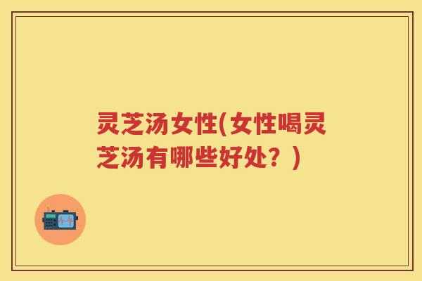 灵芝汤女性(女性喝灵芝汤有哪些好处？)
