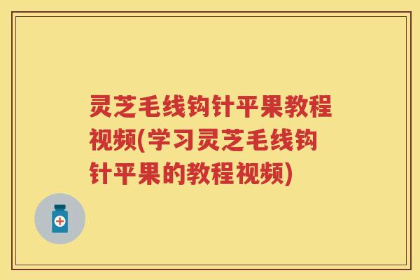 灵芝毛线钩针平果教程视频(学习灵芝毛线钩针平果的教程视频)