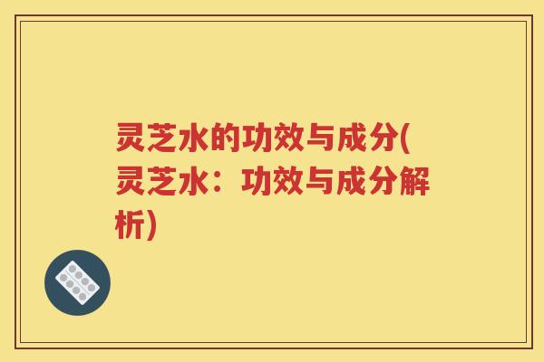 灵芝水的功效与成分(灵芝水：功效与成分解析)