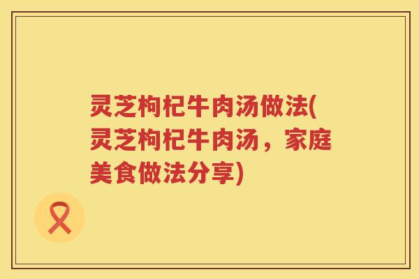 灵芝枸杞牛肉汤做法(灵芝枸杞牛肉汤,家庭美食做法分享) 灵芝枸杞牛肉汤做法(灵芝枸杞牛肉汤,家庭美食做法分享)