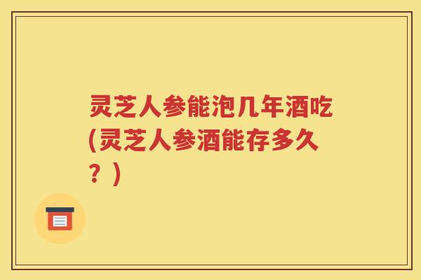 灵芝人参能泡几年酒吃(灵芝人参酒能存多久？)